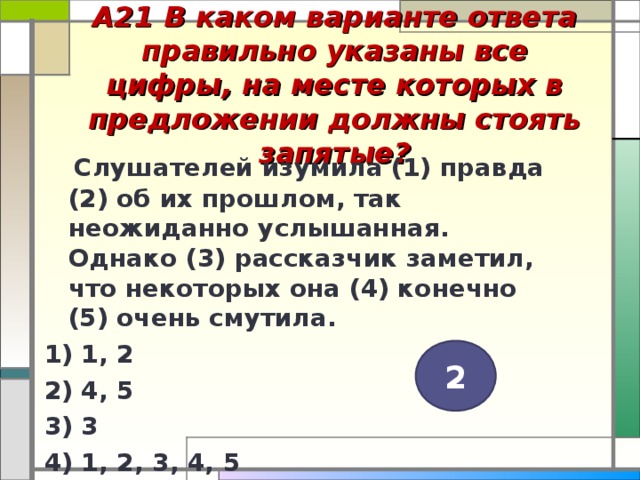 А21 В каком варианте ответа правильно указаны все цифры, на месте которых в предложении должны стоять запятые?    Слушателей изумила (1) правда (2) об их прошлом, так неожиданно услышанная. Однако (3) рассказчик заметил, что некоторых она (4) конечно (5) очень смутила. 1) 1, 2 2) 4, 5 3) 3 4) 1, 2, 3, 4, 5  2