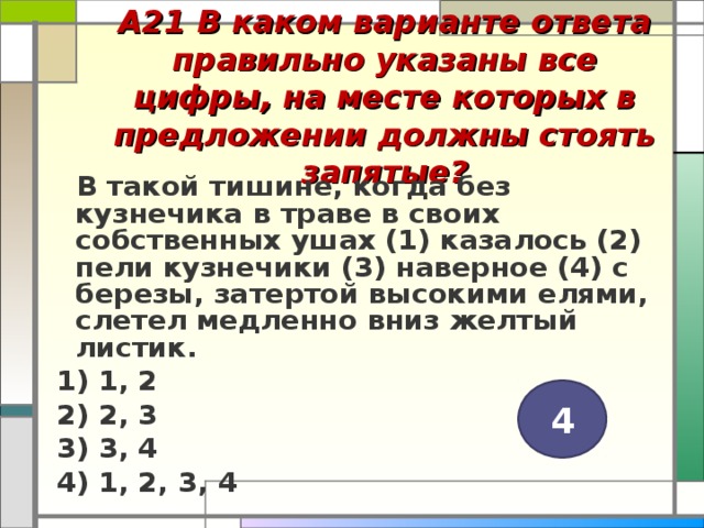 А21 В каком варианте ответа правильно указаны все цифры, на месте которых в предложении должны стоять запятые?    В такой тишине, когда без кузнечика в траве в своих собственных ушах (1) казалось (2) пели кузнечики (3) наверное (4) с березы, затертой высокими елями, слетел медленно вниз желтый листик. 1) 1, 2 2) 2, 3 3) 3, 4 4) 1, 2, 3, 4  4