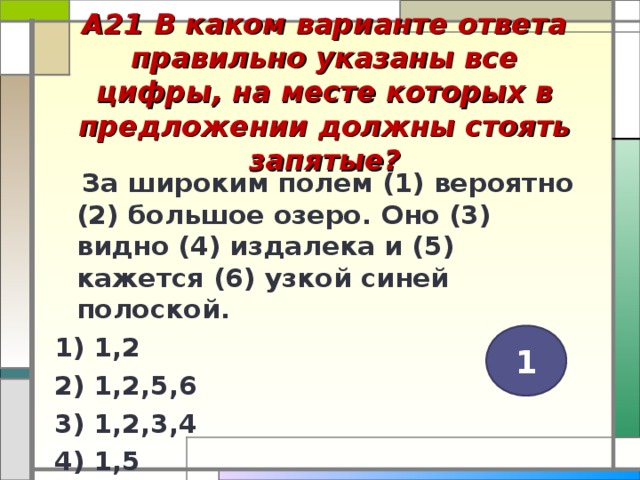 А21 В каком варианте ответа правильно указаны все цифры, на месте которых в предложении должны стоять запятые?    За широким полем (1) вероятно (2) большое озеро. Оно (3) видно (4) издалека и (5) кажется (6) узкой синей полоской. 1) 1,2 2) 1,2,5,6 3) 1,2,3,4 4) 1,5  1