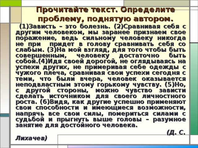 Прочитайте текст. Определите проблему, поднятую автором.  (1)Зависть – это болезнь. (2)Сравнивая себя с другим человеком, мы заранее признаем свое поражение, ведь сильному человеку никогда не при  придет в голову сравнивать себя со слабым. (3)На мой взгляд, для того чтобы быть совершенным, человеку достаточно быть собой.(4)Идя своей дорогой, не оглядываясь на успехи других, не примеривая себе одежды с чужого плеча, сравнивая свои успехи сегодня с теми, что были вчера, человек оказывается неподвластным этому горькому чувству. (5)Но, с другой стороны, можно чувство зависти сделать источником для своего личностного роста. (6)Видя, как другие успешно применяют свои способности и имеющиеся возможности, напрячь все свои силы, помериться силами с судьбой и прыгнуть выше головы – разумное занятие для достойного человека.  (Д. С. Лихачев)  