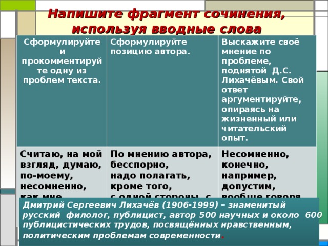 Напишите фрагмент сочинения, используя вводные слова Сформулируйте и прокомментируйте одну из проблем текста. Сформулируйте позицию автора. Считаю, на мой взгляд, думаю, по-моему, несомненно, как мне кажется и т.д. Выскажите своё мнение по проблеме, поднятой Д.С. Лихачёвым. Свой ответ аргументируйте, опираясь на жизненный или читательский опыт. По мнению автора, бесспорно, надо полагать, кроме того, с одной стороны, с другой стороны и т.д. Несомненно, конечно, например, допустим, вообще говоря, словом и т.д. Дмитрий Сергеевич Лихачёв (1906-1999) – знаменитый русский филолог, публицист, автор 500 научных и около 600 публицистических трудов, посвящённых нравственным, политическим проблемам современности .