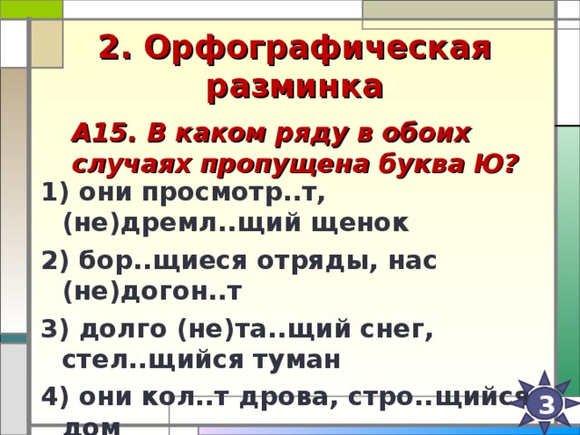 2. Орфографическая разминка А15. В каком ряду в обоих случаях пропущена буква Ю?   1) они просмотр..т, (не)дремл..щий щенок 2) бор..щиеся отряды, нас (не)догон..т 3) долго (не)та..щий снег, стел..щийся туман 4) они кол..т дрова, стро..щийся дом  3