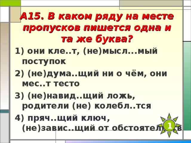 А15. В каком ряду на месте пропусков пишется одна и та же буква?   1) они кле..т, (не)мысл...мый поступок 2) (не)дума..щий ни о чём, они мес..т тесто 3) (не)навид..щий ложь, родители (не) колебл..тся 4) пряч..щий ключ , (не)завис..щий от обстоятельств  1