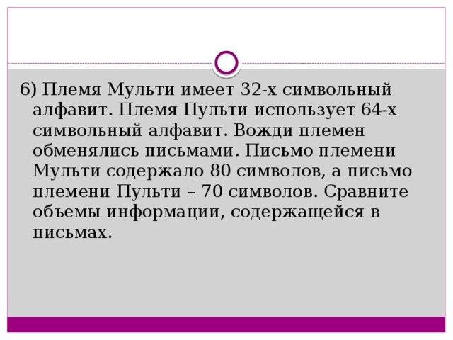 6) Племя Мульти имеет 32-х символьный алфавит. Племя Пульти использует 64-х символьный алфавит. Вожди племен обменялись письмами. Письмо племени Мульти содержало 80 символов, а письмо племени Пульти – 70 символов. Сравните объемы информации, содержащейся в письмах.