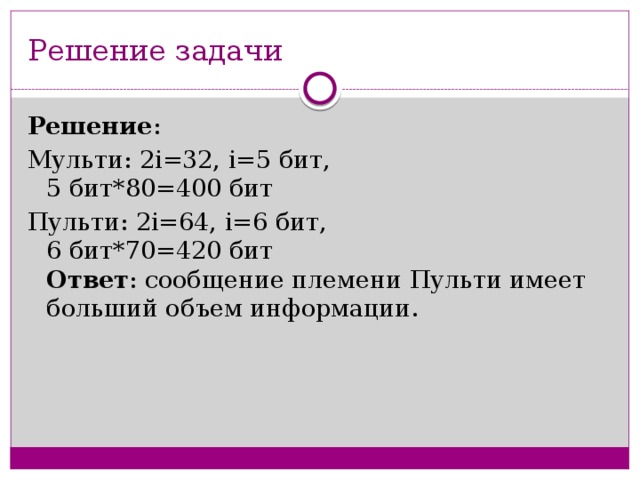 Решение задачи Решение : Мульти: 2i=32, i=5 бит,   5 бит*80=400 бит  Пульти: 2i=64, i=6 бит,   6 бит*70=420 бит   Ответ : сообщение племени Пульти имеет больший объем информации.