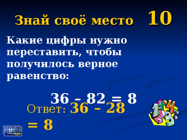 Знай своё место 10 Какие цифры нужно переставить, чтобы получилось верное равенство: 36 – 82 = 8  Ответ: 36 – 28 = 8