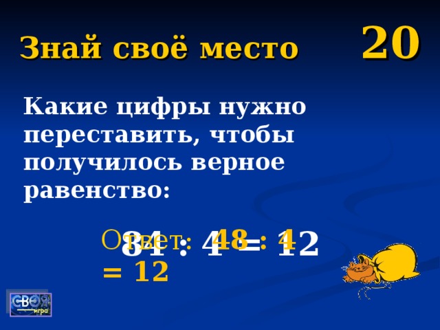 Знай своё место 20 Какие цифры нужно переставить, чтобы получилось верное равенство: 84 : 4 = 12   Ответ:  48 : 4 = 12