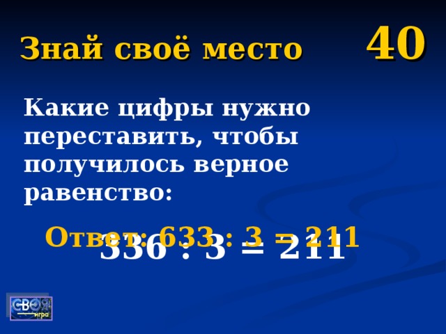 Знай своё место 40 Какие цифры нужно переставить, чтобы получилось верное равенство: 336 : 3 = 211 Ответ: 633 : 3 = 211