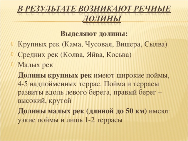 Выделяют долины: Крупных рек (Кама, Чусовая, Вишера, Сылва) Средних рек (Колва, Яйва, Косьва) Малых рек  Долины крупных рек имеют широкие поймы, 4-5 надпойменных террас. Пойма и террасы развиты вдоль левого берега, правый берег – высокий, крутой  Долины малых рек (длиной до 50 км) имеют узкие поймы и лишь 1-2 террасы