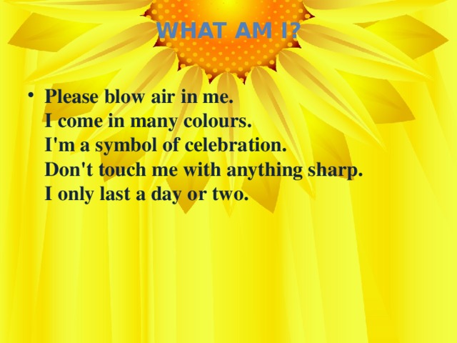 What Am I?   Please blow air in me.  I come in many colours.  I'm a symbol of celebration.  Don't touch me with anything sharp.  I only last a day or two.