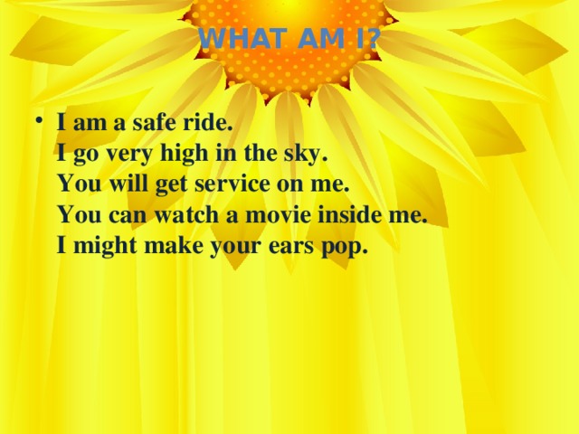 What Am I?   I am a safe ride.  I go very high in the sky.  You will get service on me.  You can watch a movie inside me.  I might make your ears pop.