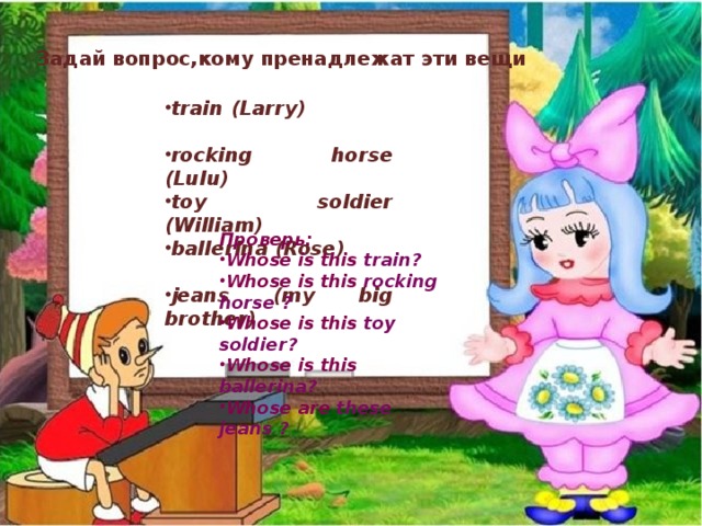 Задай вопрос,кому пренадлежат эти вещи train (Larry) rocking horse (Lulu) toy soldier (William) ballerina (Rose) jeans (my big brother) Проверь: Whose is this train? Whose is this rocking horse ? Whose is this toy soldier? Whose is this ballerina? Whose are these jeans ?