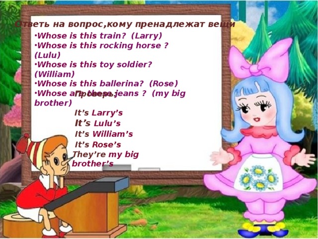 Ответь на вопрос,кому пренадлежат вещи Whose is this train? (Larry) Whose is this rocking horse ? (Lulu) Whose is this toy soldier? (William) Whose is this ballerina? (Rose) Whose are these jeans ? (my big brother)  Проверь:   It’s Larry’s  It’s  Lulu’s  It’s William’s  It’s Rose’s They’re my big brother’s