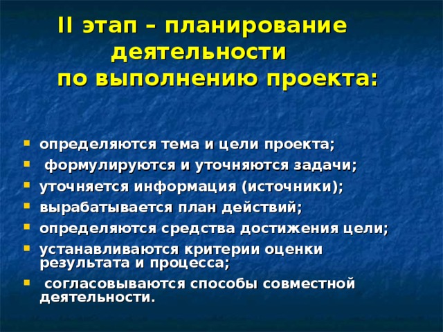 II этап – планирование деятельности  по выполнению проекта: определяются тема и цели проекта;   формулируются и уточняются задачи;  уточняется информация (источники);  вырабатывается план действий;  определяются средства достижения цели;  устанавливаются критерии оценки результата и процесса;   согласовываются способы совместной деятельности.