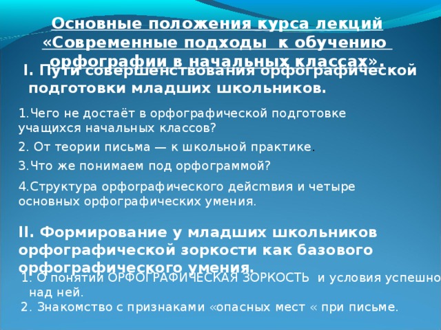 Основные положения курса лекций «Современные подходы к обучению орфографии в начальных классах». I. Пути совершенствования орфографической подготовки младших школьников. 1.Чего не достаёт в орфографической подготовке учащихся начальных классов? 2. От теории письма — к школьной практике . 3.Что же понимаем под орфограммой? 4.Структура орфоrpaфического дейcmвия и четыре основных орфографических умения.  II. Формирование у младших школьников орфографической зоркости как базового орфографического умения. 1. О понятии ОРФОГРАФИЧЕСКАЯ ЗОРКОСТЬ и условия успешной работы  над ней. 2. Знакомство с признаками «опасных мест « при письме.