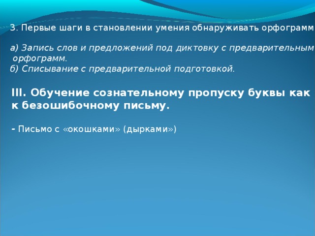 3. Первые шаги в становлении умения обнаруживать орфограммы. а) Запись слов и предложений под диктовку с предварительным выяснением  орфограмм. б) Списывание с предварительной подготовкой. III. Обучение сознательному пропуску буквы как путь к безошибочному письму .  - Письмо с «окошками» (дырками»)