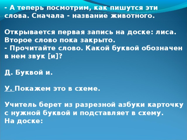 - А теперь посмотрим, как пишутся эти слова. Сначала - название животного.  Открывается первая запись на доске: лиса. Второе слово пока закрыто. - Прочитайте слово. Какой буквой обозначен в нем звук [и]?  Д . Буквой и.  У. Покажем это в схеме.  Учитель берет из разрезной азбуки карточку с нужной буквой и подставляет в схему. На доске: