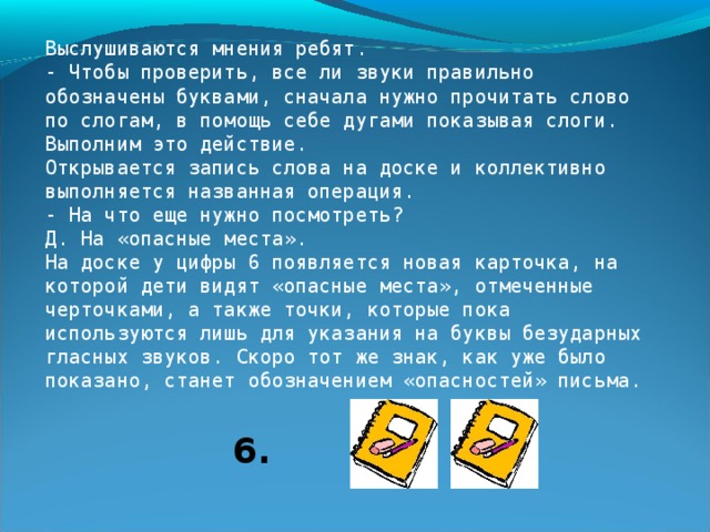 5. - Кто уже записал слово, скажите: что нужно сделать после того, как работа выполнена? Д. Проверить. У.Верно. На доске появляются цифра 6 и карточка, в которой видны дуги, обозначающие слоги. 6. - Кто догадается, что нужно делать, проверяя, правильно ли записано слово ? 6.