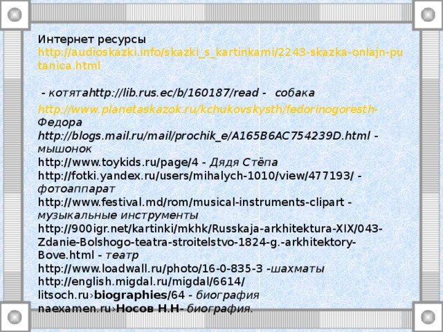 Интернет ресурсы  http://audioskazki.info/skazki_s_kartinkami/2243-skazka-onlajn-putanica.html - котята http://lib.rus.ec/b/160187/read  -  собака http://www.planetaskazok.ru/kchukovskysth/fedorinogoresth-  Федора http://blogs.mail.ru/mail/prochik_e/A165B6AC754239D.html - мышонок  http://www.toykids.ru/page/4 - Дядя Стёпа  http://fotki.yandex.ru/users/mihalych-1010/view/477193/ - фотоаппарат  http://www.festival.md/rom/musical-instruments-clipart - музыкальные инструменты  http://900igr.net/kartinki/mkhk/Russkaja-arkhitektura-XIX/043-Zdanie-Bolshogo-teatra-stroitelstvo-1824-g.-arkhitektory-Bove.html - театр  http://www.loadwall.ru/photo/16-0-835-3 - шахматы  http://english.migdal.ru/migdal/6614/  litsoch.ru› biographies /64 - биография  naexamen.ru› Носов  Н . Н - биография.  http://kladyes.net/media.php?media_id=1054959  писателя фотография  tommerce.gorod.tomsk.ru – фотография писателя