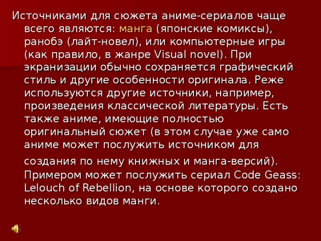 Источниками для сюжета аниме-сериалов чаще всего являются: манга (японские комиксы), ранобэ (лайт-новел), или компьютерные игры (как правило, в жанре Visual nov e l). При экранизации обычно сохраняется графический стиль и другие особенности оригинала. Реже используются другие источники, например, произведения классической литературы. Есть также аниме, имеющие полностью оригинальный сюжет (в этом случае уже само аниме может послужить источником для создания по нему книжных и манга-версий).  Примером может послужить сериал Code Geass:  Lelouch of Rebellion , на основе которого создано несколько видов манги.