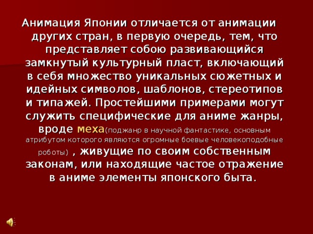 Анимация Японии отличается от анимации других стран, в первую очередь, тем, что представляет собою развивающийся замкнутый культурный пласт, включающий в себя множество уникальных сюжетных и идейных символов, шаблонов, стереотипов и типажей. Простейшими примерами могут служить специфические для аниме жанры, вроде меха ( поджанр в научной фантастике, основным атрибутом которого являются огромные боевые человекоподобные роботы)  , живущие по своим собственным законам, или находящие частое отражение в аниме элементы японского быта.