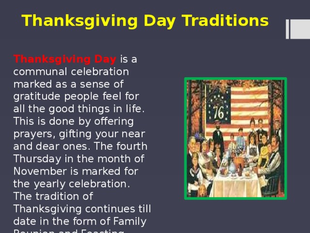Thanksgiving Day Traditions Thanksgiving Day is a communal celebration marked as a sense of gratitude people feel for all the good things in life. This is done by offering prayers, gifting your near and dear ones. The fourth Thursday in the month of November is marked for the yearly celebration. The tradition of Thanksgiving continues till date in the form of Family Reunion and Feasting.