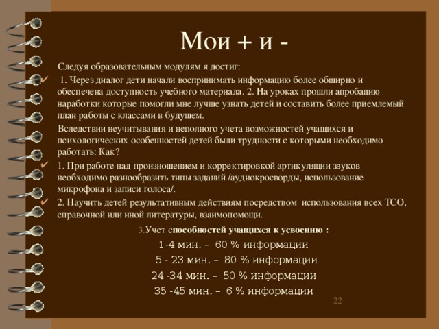 Мои + и -  Следуя образовательным модулям я достиг:  1. Через диалог дети начали воспринимать информацию более обширно и обеспечена доступность учебного материала. 2. На уроках прошли апробацию наработки которые помогли мне лучше узнать детей и составить более приемлемый план работы с классами в будущем.  Вследствии неучитывания и неполного учета возможностей учащихся и психологических особенностей детей были трудности с которыми необходимо работать: Как? 1. При работе над произношением и корректировкой артикуляции звуков необходимо разнообразить типы заданий /аудиокросворды, использование микрофона и записи голоса/. 2. Научить детей результативным действиям посредством использования всех ТСО, справочной или иной литературы, взаимопомощи. Учет с пособностей учащихся к усвоению : 1-4 мин. –  60 % информации  5 - 23 мин. –  80 % информации 24 -34 мин. –  50 % информации 35 -45 мин. –  6 % информации