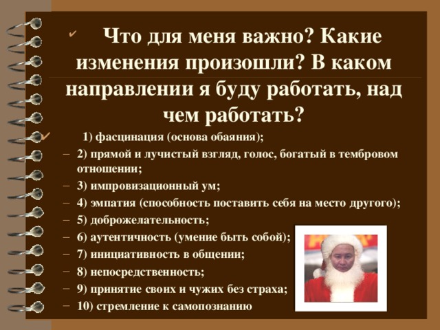 Что для меня важно? Какие изменения произошли? В каком направлении я буду работать, над чем работать?  1) фасцинация (основа обаяния); 2) прямой и лучистый взгляд, голос, богатый в тембровом отношении; 3) импровизационный ум; 4) эмпатия (способность поставить себя на место другого); 5) доброжелательность; 6) аутентичность (умение быть собой); 7) инициативность в общении; 8) непосредственность; 9) принятие своих и чужих без страха; 10) стремление к самопознанию 2) прямой и лучистый взгляд, голос, богатый в тембровом отношении; 3) импровизационный ум; 4) эмпатия (способность поставить себя на место другого); 5) доброжелательность; 6) аутентичность (умение быть собой); 7) инициативность в общении; 8) непосредственность; 9) принятие своих и чужих без страха; 10) стремление к самопознанию