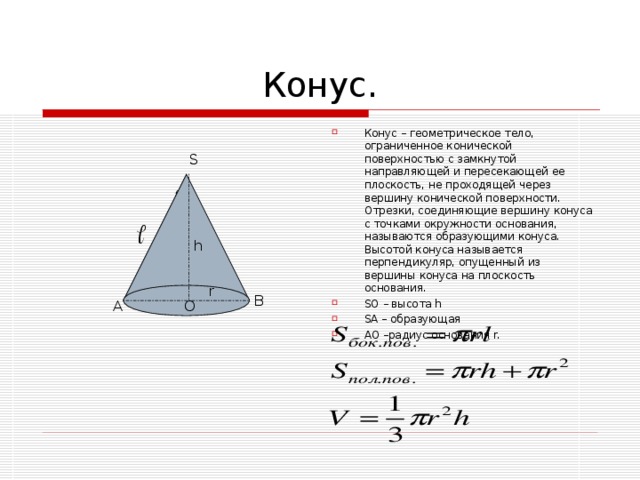 Конус – геометрическое тело, ограниченное конической поверхностью с замкнутой направляющей и пересекающей ее плоскость, не проходящей через вершину конической поверхности. Отрезки, соединяющие вершину конуса с точками окружности основания, называются образующими конуса. Высотой конуса называется перпендикуляр, опущенный из вершины конуса на плоскость основания. SO – высота h SA – образующая  AO –радиус основания r.