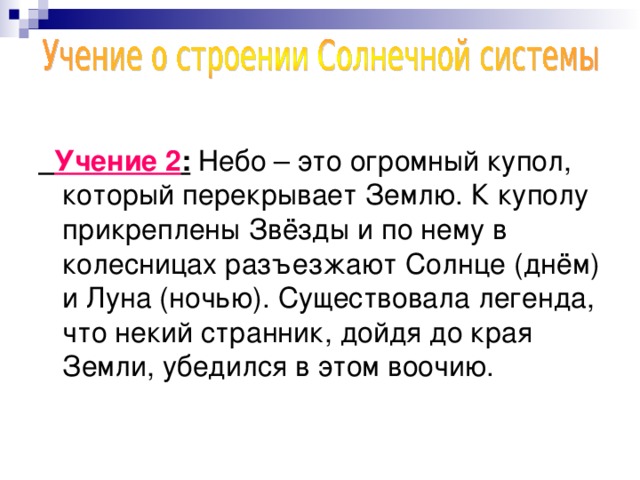 Учение 2 : Небо – это огромный купол, который перекрывает Землю. К куполу прикреплены Звёзды и по нему в колесницах разъезжают Солнце (днём) и Луна (ночью). Существовала легенда, что некий странник, дойдя до края Земли, убедился в этом воочию.