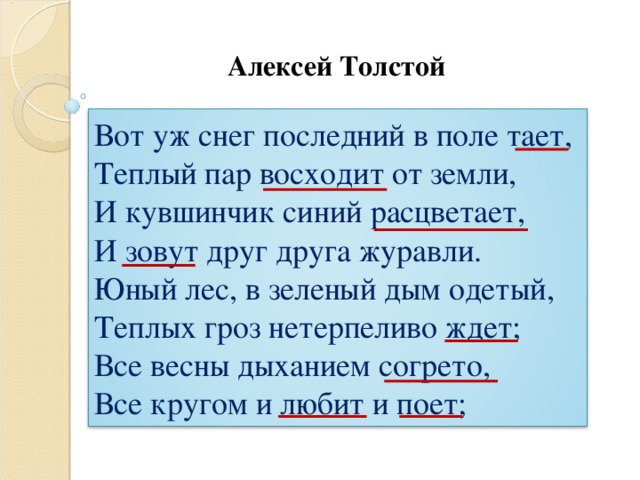 Алексей Толстой Вот уж снег последний в поле тает, Теплый пар восходит от земли, И кувшинчик синий расцветает, И зовут друг друга журавли. Юный лес, в зеленый дым одетый, Теплых гроз нетерпеливо ждет; Все весны дыханием согрето, Все кругом и любит и поет;