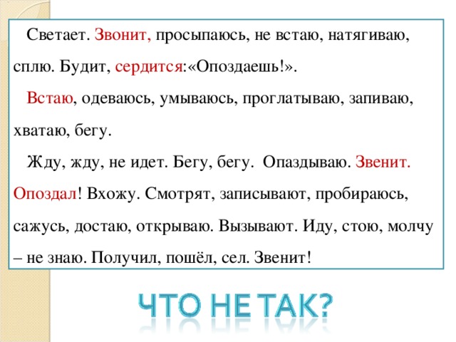 Светает. Звонит, просыпаюсь, не встаю, натягиваю, сплю. Будит, сердится :«Опоздаешь!».  Встаю , одеваюсь, умываюсь, проглатываю, запиваю, хватаю, бегу.  Жду, жду, не идет. Бегу, бегу. Опаздываю. Звенит. Опоздал ! Вхожу. Смотрят, записывают, пробираюсь, сажусь, достаю, открываю. Вызывают. Иду, стою, молчу – не знаю. Получил, пошёл, сел. Звенит!