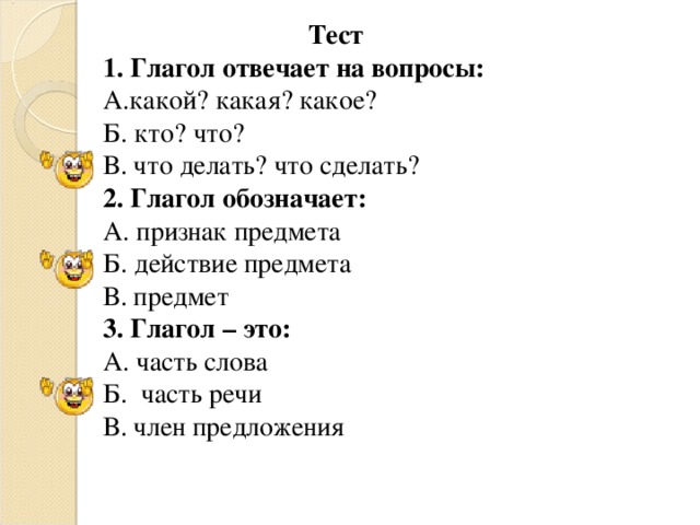 Тест 1. Глагол отвечает на вопросы: А.какой? какая? какое? Б. кто? что? В. что делать? что сделать? 2. Глагол обозначает: А. признак предмета Б. действие предмета В. предмет 3. Глагол – это: А. часть слова Б. часть речи В. член предложения