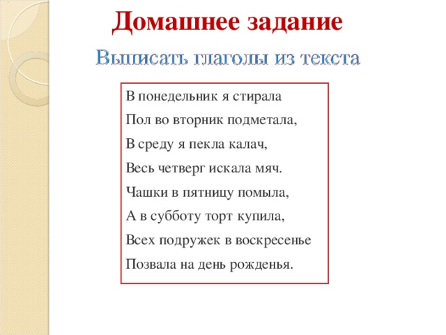 Домашнее задание В понедельник я стирала Пол во вторник подметала, В среду я пекла калач, Весь четверг искала мяч. Чашки в пятницу помыла, А в субботу торт купила, Всех подружек в воскресенье Позвала на день рожденья.