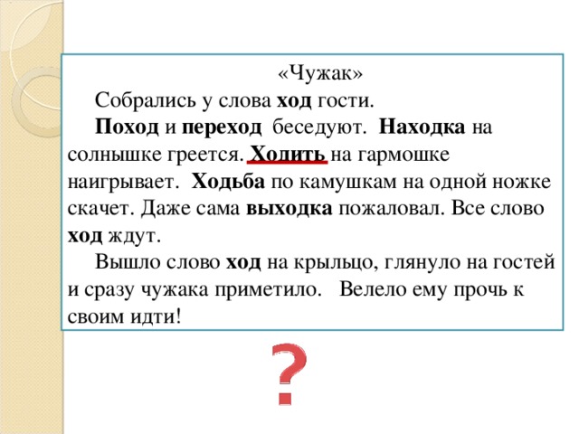 «Чужак»  Собрались у слова ход гости.  Поход и переход беседуют. Находка на солнышке греется. Ходить на гармошке наигрывает. Ходьба по камушкам на одной ножке скачет. Даже сама выходка пожаловал. Все слово ход ждут.  Вышло слово ход на крыльцо, глянуло на гостей и сразу чужака приметило. Велело ему прочь к своим идти!