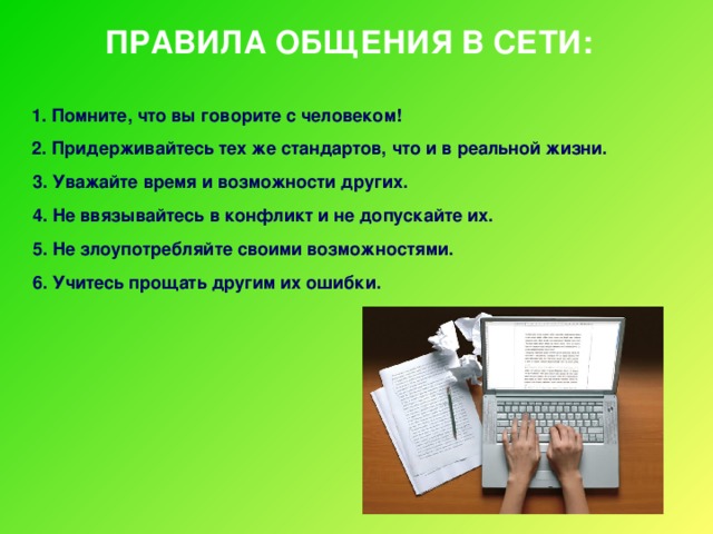 ПРАВИЛА ОБЩЕНИЯ В СЕТИ:  1. Помните, что вы говорите с человеком!  2. Придерживайтесь тех же стандартов, что и в реальной жизни. 3. Уважайте время и возможности других. 4. Не ввязывайтесь в конфликт и не допускайте их. 5. Не злоупотребляйте своими возможностями. 6. Учитесь прощать другим их ошибки.