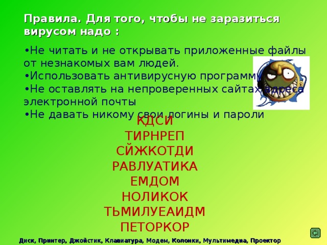 Правила. Для того, чтобы не заразиться вирусом надо : Не читать и не открывать приложенные файлы от незнакомых вам людей. Использовать антивирусную программу Не оставлять на непроверенных сайтах адреса электронной почты Не давать никому свои логины и пароли КДСИ  ТИРНРЕП  СЙЖКОТДИ  РАВЛУАТИКА  ЕМДОМ  НОЛИКОК  ТЬМИЛУЕАИДМ  ПЕТОРКОР Диск, Принтер, Джойстик, Клавиатура, Модем, Колонки, Мультимедиа, Проектор