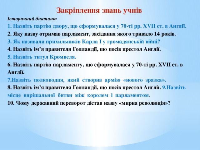 Закріплення знань учнів Історичний диктант 1. Назвіть партію двору, що сформувалася у 70-ті рр. XVII ст. в Англії. 2. Яку назву отримав парламент, засідання якого тривало 14 років. 3. Як називали прихильників Карла I у громадянській війні? 4. Назвіть ім’я правителя Голландії, що посів престол Англії. 5. Назвіть титул Кромвеля. 6. Назвіть партію парламенту, що сформувалася у 70-ті рр. XVII ст. в Англії. 7.Назвіть  полководця,  який  створив  армію  «нового  зразка».  8. Назвіть ім’я правителя Голландії, що посів престол Англії. 9.Назвіть  місце  вирішальної  битви  між  королем  і  парламентом .  10. Чому державний переворот дістав назву «мирна революція»?