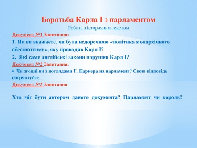 Боротьба Карла I з парламентом Робота з історичним текстом Документ №1 Запитання: 1 .  Як ви вважаєте, чи була недоречною «політика монархічного абсолютизму», яку проводив Карл І? 2.  Які саме англійські закони порушив Карл I? Документ №2  Запитання: •  Чи згодні ви з поглядами Г. Паркера на парламент? Свою відповідь обґрунтуйте . Документ №3  Запитання Хто  міг  бути  автором  даного  документа?  Парламент  чи  король?