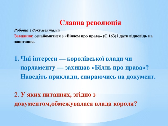 Славна революція Робота з документами Завдання: ознайомитися з «Біллем про права» (С.163) і дати відповідь на запитання.  Чиї інтереси — королівської влади чи парламенту — захищав «Білль про права»? Наведіть приклади, спираючись на документ.  2. У яких питаннях, згідно з документом,обмежувалася влада короля?