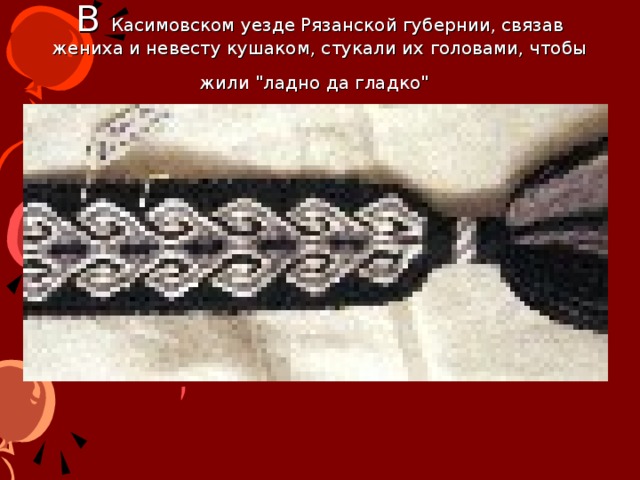 В Касимовском уезде Рязанской губернии, связав жениха и невесту кушаком, стукали их головами, чтобы жили 