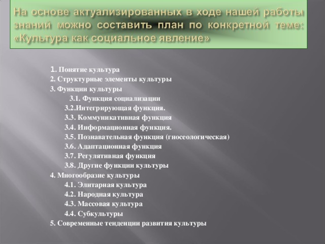 1 . Понятие культура 2. Структурные элементы культуры 3. Функции культуры    3.1. Функция социализации  3.2.Интегрирующая функция.  3.3. Коммуникативная функция  3.4. Информационная функция.  3.5. Познавательная функция (гносеологическая)  3.6. Адаптационная функция  3.7. Регулятивная функция  3.8. Другие функции культуры 4. Многообразие культуры  4.1. Элитарная культура  4.2. Народная культура  4.3. Массовая культура  4.4. Субкультуры 5. Современные тенденции развития культуры