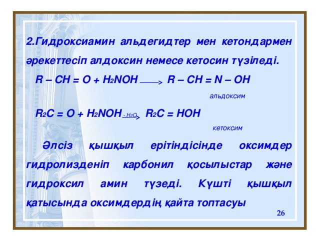 2 . Гидроксиамин альдегидтер мен кетондармен әрекеттесіп алдоксин немесе кетосин түзіледі.  R – CH = O + H 2 NOH R – CH = N – OH    альдоксим  R 2 C = O + H 2 NOH R 2 C = HOH     к етоксим   Әлсіз қышқыл ерітіндісінде оксимдер гидролизденіп карбонил қосылыстар және гидроксил амин түзеді. Күшті қышқыл қатысында оксимдердің қайта топтасуы - H 2 O