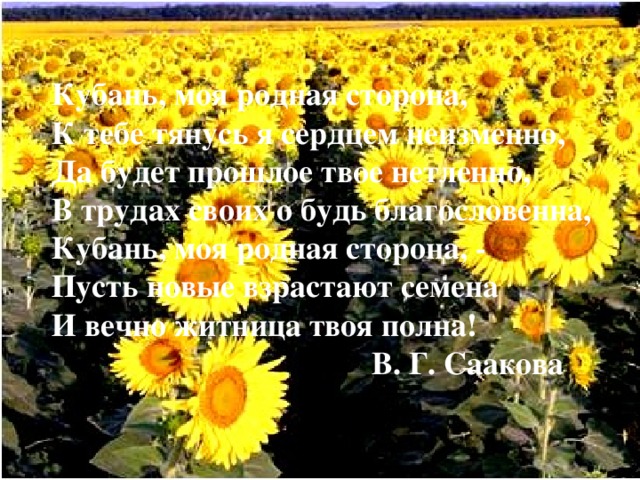 Кубань, моя родная сторона,  К тебе тянусь я сердцем неизменно,  Да будет прошлое твое нетленно,  В трудах своих о будь благословенна,  Кубань, моя родная сторона, -  Пусть новые взрастают семена  И вечно житница твоя полна!       В. Г. Саакова