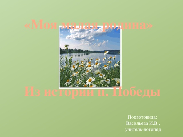 «Моя малая родина» Из истории п. Победы Подготовила: Васильева И.В., учитель-логопед