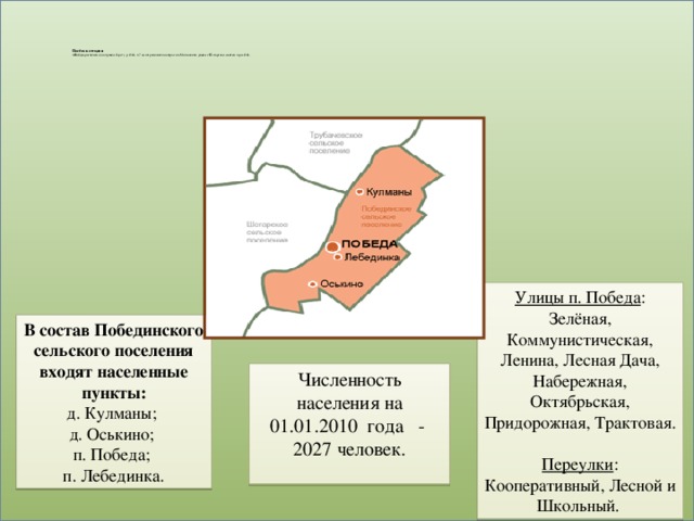 Посёлок сегодня  п.Победа расположен на правом берегу р. Оби, в 7 км от районного центра села Мельниково, рядом с Шегарским мостом через Обь.         Улицы п. Победа : Зелёная, Коммунистическая, Ленина, Лесная Дача, Набережная, Октябрьская, Придорожная, Трактовая.  Переулки : Кооперативный, Лесной и Школьный. В состав Побединского сельского поселения входят населенные пункты:  д. Кулманы;  д. Оськино;  п. Победа;  п. Лебединка. Численность населения на 01.01.2010 года - 2027 человек.