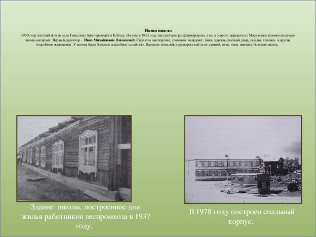 Наша школа  1950 году детский дом из села Гынгазово был переведён в Победу. Но уже в 1953 году детский дом расформировали, а на его место перевели из Моряковки вспомогательную школу-интернат. Первый директор - Иван Михайлович Лиманский . Строятся мастерские, столовая, медпункт, баня, гаражи, скотный двор, склады, теплица и другие подсобные помещения. У школы было большое подсобное хозяйство. Держали лошадей, крупнорогатый скот, свиней, птиц, овец, имелась большая пасека. Здание школы, построенное для жилья работников леспромхоза в 1937 году. В 1978 году построен спальный корпус.