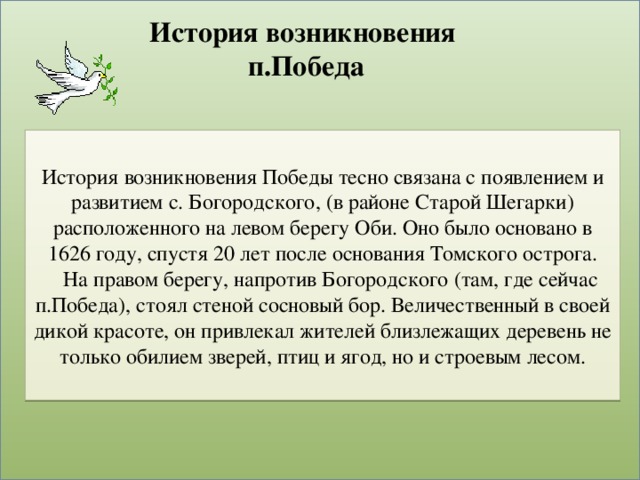 История возникновения  п.Победа История возникновения Победы тесно связана с появлением и развитием с. Богородского, (в районе Старой Шегарки) расположенного на левом берегу Оби. Оно было основано в 1626 году, спустя 20 лет после основания Томского острога.  На правом берегу, напротив Богородского (там, где сейчас п.Победа), стоял стеной сосновый бор. Величественный в своей дикой красоте, он привлекал жителей близлежащих деревень не только обилием зверей, птиц и ягод, но и строевым лесом.