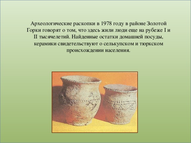 Археологические раскопки в 1978 году в районе Золотой Горки говорят о том, что здесь жили люди еще на рубеже I и II тысячелетий. Найденные остатки домашней посуды, керамики свидетельствуют о селькупском и тюркском происхождении населения.