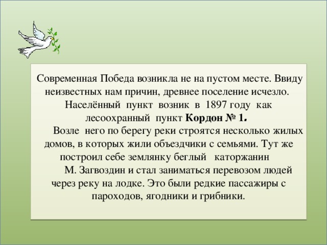 Современная Победа возникла не на пустом месте. Ввиду неизвестных нам причин, древнее поселение исчезло.  Населённый пункт возник в 1897 году как лесоохранный пункт Кордон № 1 .  Возле него по берегу реки строятся несколько жилых домов, в которых жили объездчики с семьями. Тут же построил себе землянку беглый каторжанин  М. Загвоздин и стал заниматься перевозом людей через реку на лодке. Это были редкие пассажиры с пароходов, ягодники и грибники.